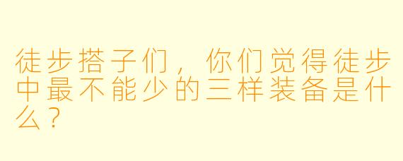 徒步搭子们，你们觉得徒步中最不能少的三样装备是什么？