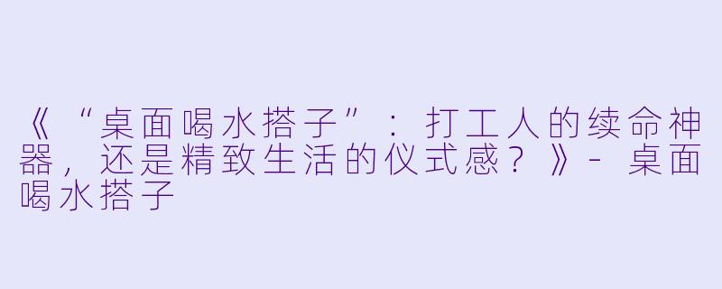 《“桌面喝水搭子”：打工人的续命神器，还是精致生活的仪式感？》-桌面喝水搭子