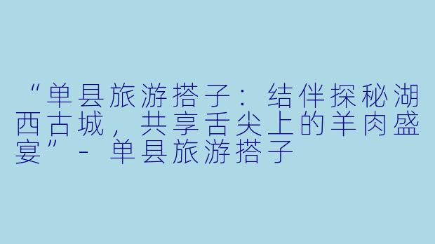 “单县旅游搭子：结伴探秘湖西古城，共享舌尖上的羊肉盛宴”-单县旅游搭子