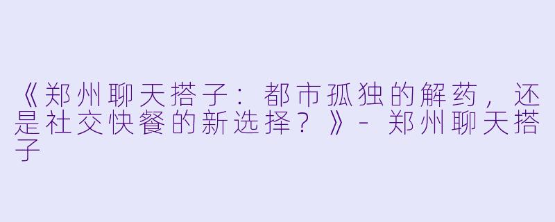 《郑州聊天搭子：都市孤独的解药，还是社交快餐的新选择？》-郑州聊天搭子