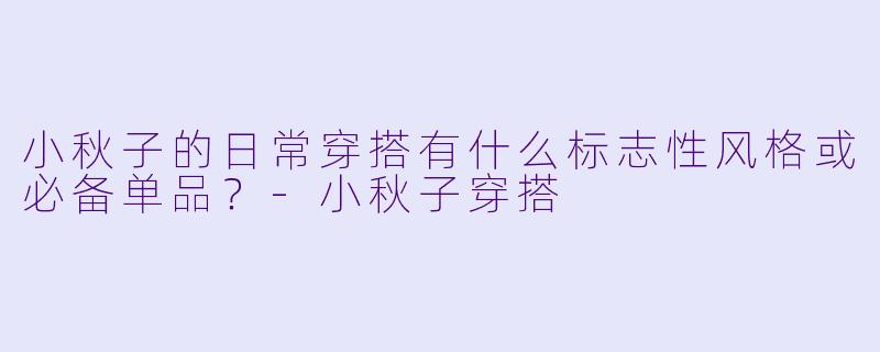 小秋子的日常穿搭有什么标志性风格或必备单品？-小秋子穿搭
