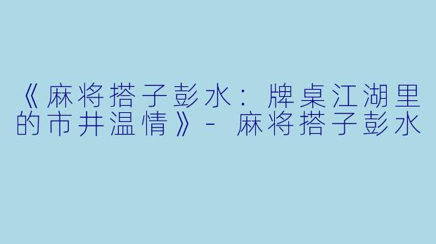 《麻将搭子彭水：牌桌江湖里的市井温情》-麻将搭子彭水