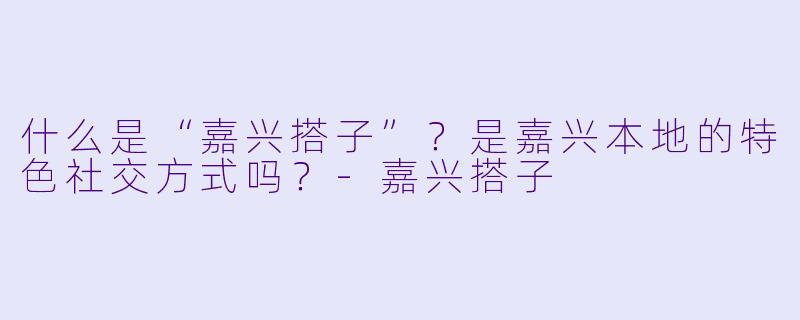 什么是“嘉兴搭子”？是嘉兴本地的特色社交方式吗？-嘉兴搭子