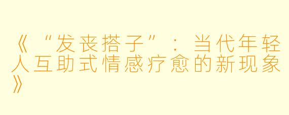 《“发丧搭子”：当代年轻人互助式情感疗愈的新现象》