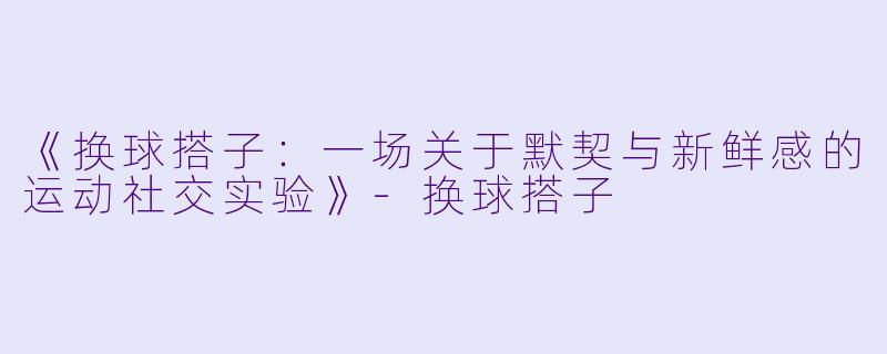 《换球搭子：一场关于默契与新鲜感的运动社交实验》-换球搭子