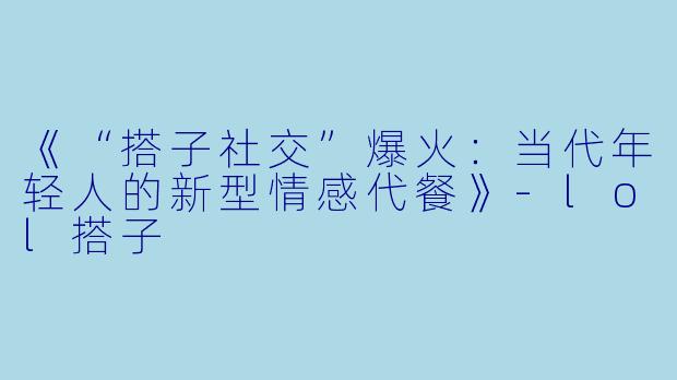 《“搭子社交”爆火：当代年轻人的新型情感代餐》-lol搭子