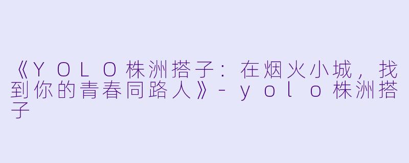 《YOLO株洲搭子：在烟火小城，找到你的青春同路人》-yolo株洲搭子
