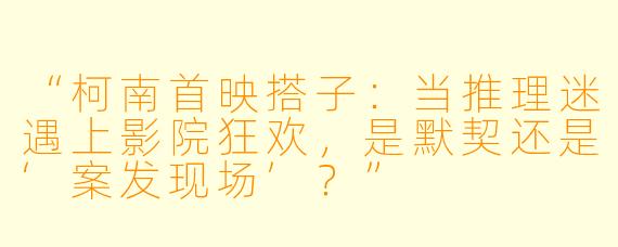 “柯南首映搭子：当推理迷遇上影院狂欢，是默契还是‘案发现场’？”