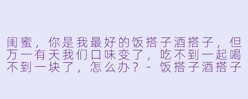 闺蜜，你是我最好的饭搭子酒搭子，但万一有天我们口味变了，吃不到一起喝不到一块了，怎么办？-饭搭子酒搭子的文案闺蜜