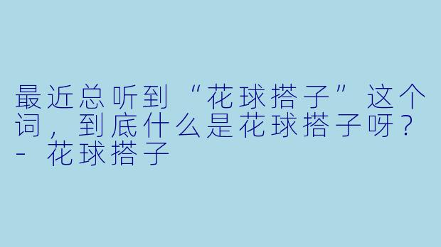 最近总听到“花球搭子”这个词，到底什么是花球搭子呀？-花球搭子
