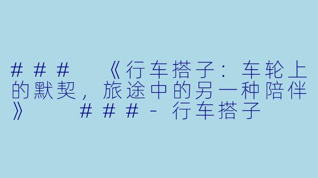 ###
《行车搭子：车轮上的默契，旅途中的另一种陪伴》

###-行车搭子