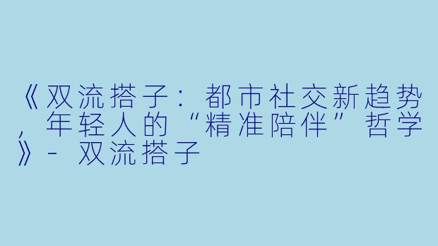 《双流搭子：都市社交新趋势，年轻人的“精准陪伴”哲学》-双流搭子