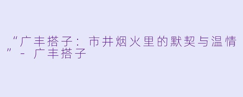 “广丰搭子：市井烟火里的默契与温情”-广丰搭子