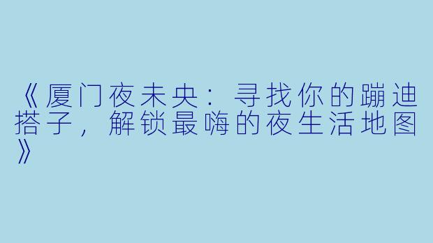 《厦门夜未央：寻找你的蹦迪搭子，解锁最嗨的夜生活地图》