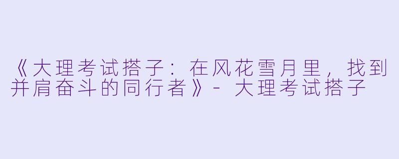 《大理考试搭子：在风花雪月里，找到并肩奋斗的同行者》-大理考试搭子