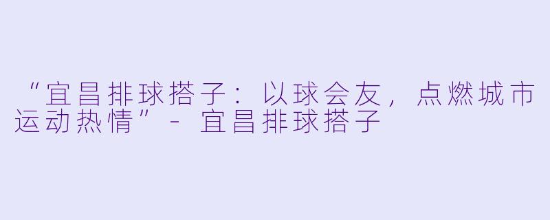 “宜昌排球搭子：以球会友，点燃城市运动热情”-宜昌排球搭子