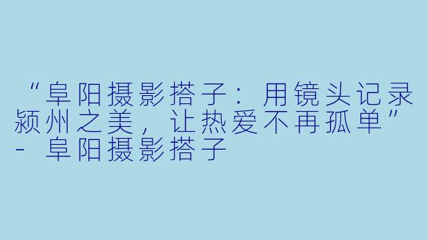 “阜阳摄影搭子：用镜头记录颍州之美，让热爱不再孤单”-阜阳摄影搭子