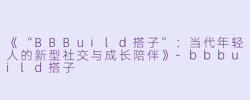 《“BBBuild搭子”：当代年轻人的新型社交与成长陪伴》-bbbuild搭子