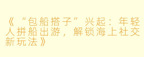 《“包船搭子”兴起：年轻人拼船出游，解锁海上社交新玩法》