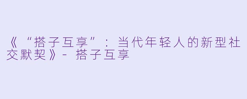 《“搭子互享”：当代年轻人的新型社交默契》-搭子互享