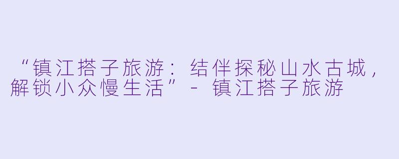 “镇江搭子旅游：结伴探秘山水古城，解锁小众慢生活”-镇江搭子旅游