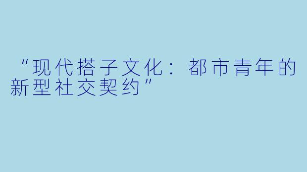 “现代搭子文化：都市青年的新型社交契约”