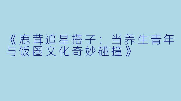 《鹿茸追星搭子：当养生青年与饭圈文化奇妙碰撞》