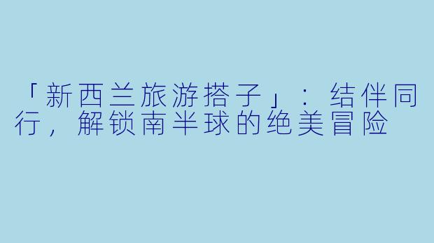 「新西兰旅游搭子」：结伴同行，解锁南半球的绝美冒险