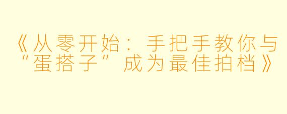 《从零开始：手把手教你与“蛋搭子”成为最佳拍档》