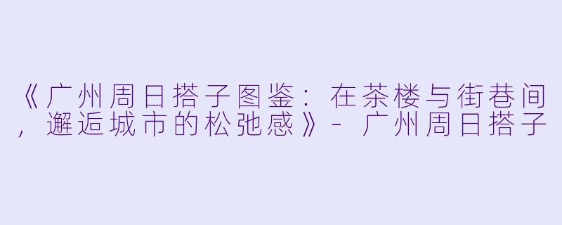 《广州周日搭子图鉴：在茶楼与街巷间，邂逅城市的松弛感》-广州周日搭子