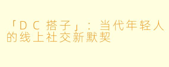 「DC搭子」：当代年轻人的线上社交新默契