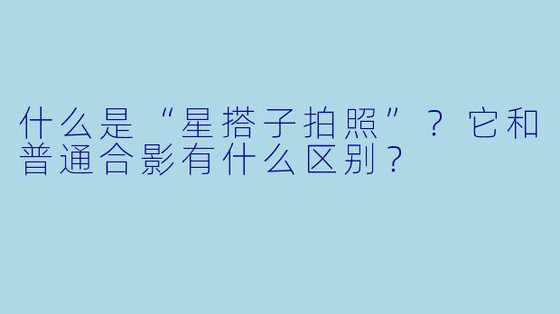 什么是“星搭子拍照”？它和普通合影有什么区别？