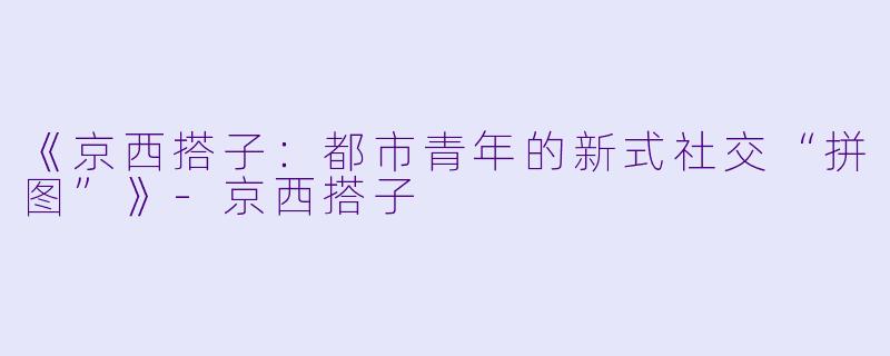 《京西搭子：都市青年的新式社交“拼图”》-京西搭子