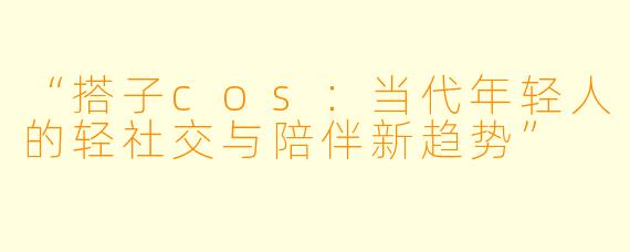 “搭子cos：当代年轻人的轻社交与陪伴新趋势”