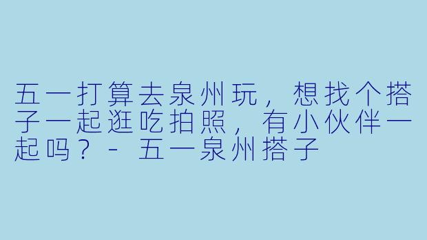 五一打算去泉州玩，想找个搭子一起逛吃拍照，有小伙伴一起吗？-五一泉州搭子