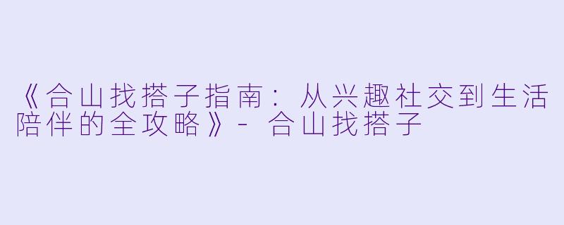 《合山找搭子指南：从兴趣社交到生活陪伴的全攻略》-合山找搭子