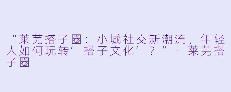 “莱芜搭子圈：小城社交新潮流，年轻人如何玩转‘搭子文化’？”-莱芜搭子圈