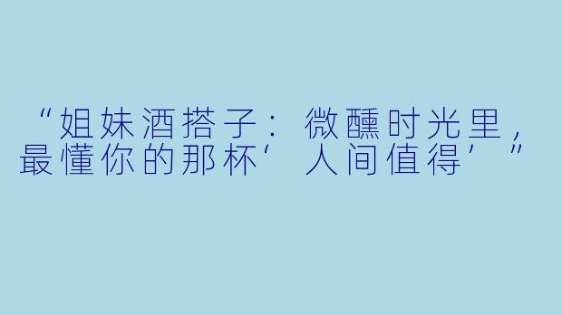“姐妹酒搭子：微醺时光里，最懂你的那杯‘人间值得’”