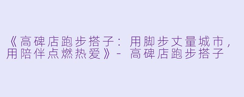 《高碑店跑步搭子：用脚步丈量城市，用陪伴点燃热爱》-高碑店跑步搭子
