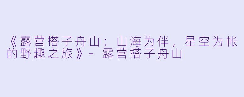 《露营搭子舟山：山海为伴，星空为帐的野趣之旅》-露营搭子舟山