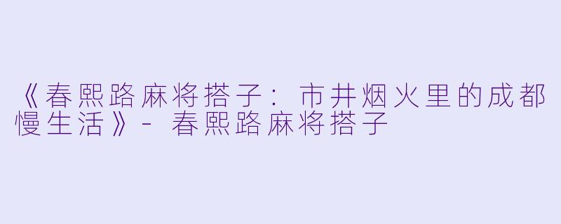 《春熙路麻将搭子：市井烟火里的成都慢生活》-春熙路麻将搭子