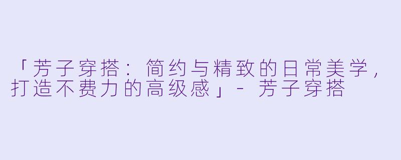 「芳子穿搭：简约与精致的日常美学，打造不费力的高级感」-芳子穿搭
