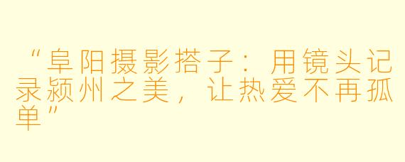 “阜阳摄影搭子：用镜头记录颍州之美，让热爱不再孤单”