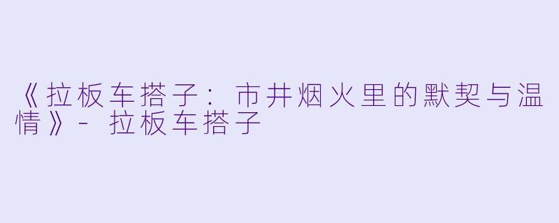 《拉板车搭子：市井烟火里的默契与温情》-拉板车搭子