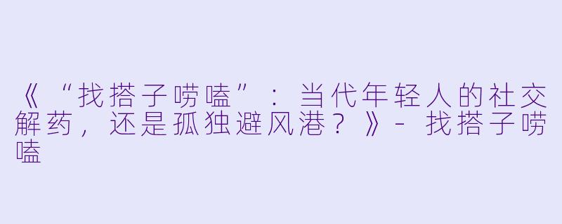 《“找搭子唠嗑”：当代年轻人的社交解药，还是孤独避风港？》-找搭子唠嗑