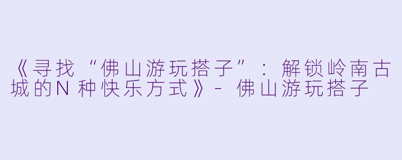 《寻找“佛山游玩搭子”：解锁岭南古城的N种快乐方式》-佛山游玩搭子