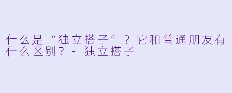 什么是“独立搭子”？它和普通朋友有什么区别？-独立搭子