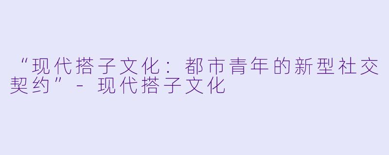 “现代搭子文化：都市青年的新型社交契约”-现代搭子文化