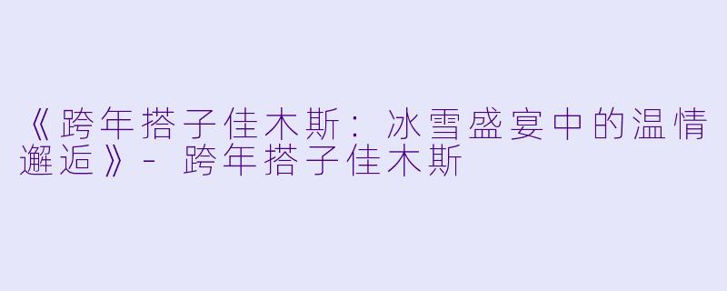 《跨年搭子佳木斯：冰雪盛宴中的温情邂逅》-跨年搭子佳木斯