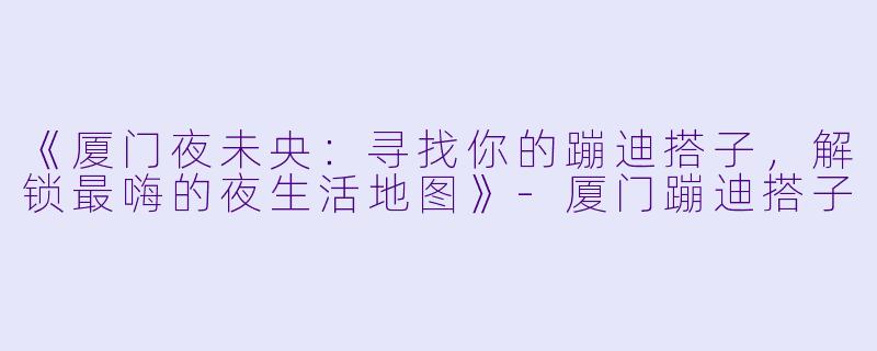《厦门夜未央：寻找你的蹦迪搭子，解锁最嗨的夜生活地图》-厦门蹦迪搭子